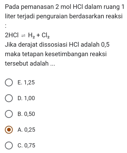 Pada pemanasan 2 mol HCl dalam ruang 1
liter terjadi penguraian berdasarkan reaksi
:
2HClleftharpoons H_2+Cl_2
Jika derajat dissosiasi HCl adalah 0,5
maka tetapan kesetimbangan reaksi
tersebut adalah ...
E. 1,25
D. 1,00
B. 0,50
A. 0,25
C. 0,75