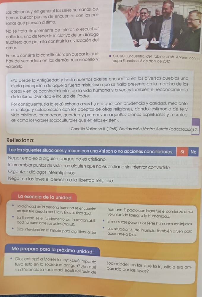 Los cristianos y, en general los seres humanos, de-
bemos buscar puntos de encuentro con las per-
sonas que piensan distinto.
No se trata simplemente de tolerar, o escuchar
callados, sino de tener la iniciativa de un diálogo
fructífero que permita construir la civilización del
amor.
En esto consiste la conciliación: en buscar lo queCJCUC. Encuentro del rabino Josh Ahrens con el
hay de verdadero en los demás, reconocerlo y papa Francisco. 6 de abril de 2017.
valorarlo.
«Ya desde la Antigüedad y hasta nuestros días se encuentra en los diversos pueblos una
cierta percepción de aquella fuerza misteriosa que se halla presente en la marcha de las
cosas y en los acontecimientos de la vida humana y a veces también el reconocimiento
de la Suma Divinidad e incluso del Padre.
Por consiguiente, (la Iglesia) exhorta a sus hijos a que, con prudencia y caridad, mediante
el diálogo y colaboración con los adeptos de otras religiones, dando testimonio de fe y
vida cristiana, reconozcan, guarden y promuevan aquellos bienes espirituales y morales,
así como los valores socioculturales que en ellos existen».
Concilio Vaticano II. (1965). Declaración Nostra Aetate (adaptación) 2.
Reflexiona:
Lee las siguientes situaciones y marca con una X si son o no acciones conciliadoras. Sí No
Negar empleo a alguien porque no es cristiano.
Intercambiar puntos de vista con alguien que no es cristiano sin intentar convertirlo.
Organizar diálogos interreligiosos.
Negar en las leyes el derecho a la libertad religiosa.
La esencia de la unidad
La dignidad de la persona humana se encuentra humano. El pacto con Israel fue el comienzo de su
en que fue creada por Dios y Él es su finalidad. voluntad de liberar a la humanidad.
La libertad es el fundamento de la responsabili- El mal surge porque los seres humanos son injustos.
dad humana ante sus actos (moral). Las situaciones de injusticia también sirven para
Dios interviene en la historia para dignificar al ser acercarse a Dlos.
Me preparo para la próxima unidad:
Dios entregó a Moisés la Ley: ¿Qué impacto sociedades en las que la injusticia era am-
tuvo esto en la sociedad antigua? ¿En qué parada por las leyes?
se diferenció la sociedad israelí del resto de