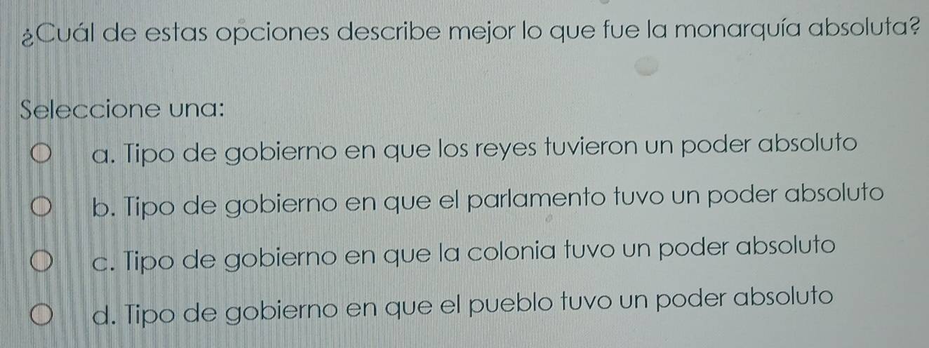 ¿Cuál de estas opciones describe mejor lo que fue la monarquía absoluta?
Seleccione una:
a. Tipo de gobierno en que los reyes tuvieron un poder absoluto
b. Tipo de gobierno en que el parlamento tuvo un poder absoluto
c. Tipo de gobierno en que la colonia tuvo un poder absoluto
d. Tipo de gobierno en que el pueblo tuvo un poder absoluto