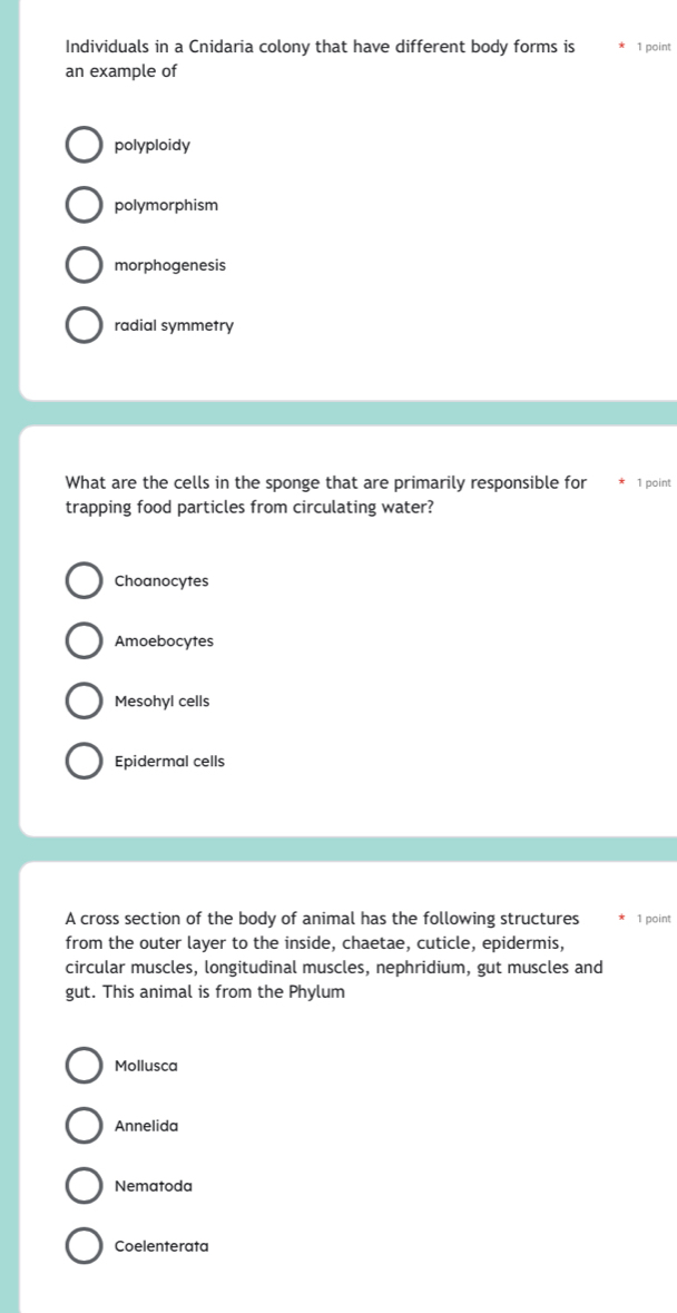 Individuals in a Cnidaria colony that have different body forms is 1 point
an example of
polyploidy
polymorphism
morphogenesis
radial symmetry
What are the cells in the sponge that are primarily responsible for 1 point
trapping food particles from circulating water?
Choanocytes
Amoebocytes
Mesohyl cells
Epidermal cells
A cross section of the body of animal has the following structures 1 point
from the outer layer to the inside, chaetae, cuticle, epidermis,
circular muscles, longitudinal muscles, nephridium, gut muscles and
gut. This animal is from the Phylum
Mollusca
Annelida
Nematoda
Coelenterata