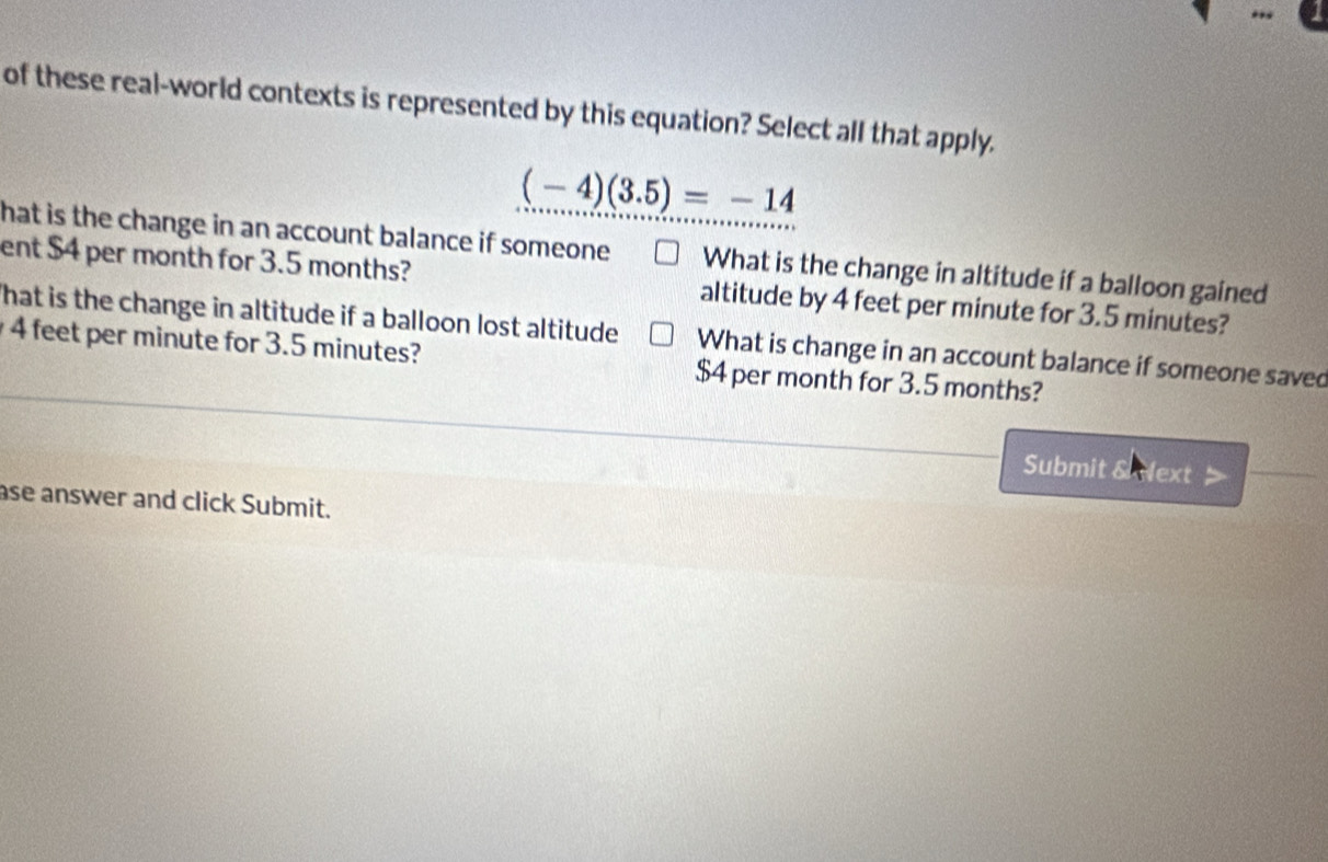 of these real-world contexts is represented by this equation? Select all that apply.
(-4)(3.5)=-14
hat is the change in an account balance if someone What is the change in altitude if a balloon gained
ent $4 per month for 3.5 months? altitude by 4 feet per minute for 3.5 minutes?
That is the change in altitude if a balloon lost altitude What is change in an account balance if someone saved
4 feet per minute for 3.5 minutes? $4 per month for 3.5 months?
Submit SNext
ase answer and click Submit.