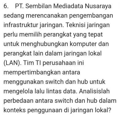 PT. Sembilan Mediadata Nusaraya 
sedang merencanakan pengembangan 
infrastruktur jaringan. Teknisi jaringan 
perlu memilih perangkat yang tepat 
untuk menghubungkan komputer dan 
perangkat lain dalam jaringan lokal 
(LAN). Tim TI perusahaan ini 
mempertimbangkan antara 
menggunakan switch dan hub untuk 
mengelola lalu lintas data. Analisislah 
perbedaan antara switch dan hub dalam 
konteks penggunaan di jaringan lokal?