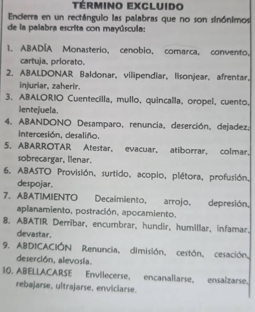 Término excluido 
Encierra en un rectánguio las palabras que no son sinónimos 
de la palabra escrita con mayúscula: 
1. ABADÍA Monasterio, cenobio, comarca, convento, 
cartuja, priorato. 
2. ABALDONAR Baldonar, vilipendiar, lisonjear, afrentar, 
injuriar, zaherir. 
3. ABALORIO Cuentecilla, mullo, quincalla, oropel, cuento, 
Ientejuela. 
4. ABANDONO Desamparo, renuncia, deserción, dejadez; 
intercesión, desaliño. 
5. ABARROTAR Atestar, evacuar, atiborrar, colmar, 
sobrecargar, Ilenar. 
6. ABASTO Provisión, surtido, acopio, plétora, profusión, 
despojar. 
7. ABATIMIENTO Decaimiento, arrojo, depresión, 
aplanamiento, postración, apocamiento. 
8. ABATIR Derribar, encumbrar, hundir, humillar, infamar、 
devastar. 
9. ABDICACIÓN Renuncia, dimisión, cestón, cesación, 
deserción, alevosía. 
10, ABELLACARSE Envilecerse, encanallarse, ensalzarse. 
rebajarse, ultrajarse, enviciarse.