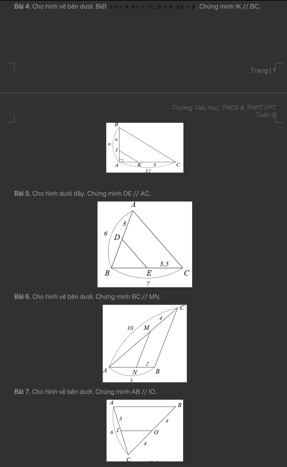 Cho hình vẽ bên dưới. Biết AB=9, AC=12, IB=6, KC=8. Chứng minh IK//BC. 
Trang | 1 
Trường Tiểu học, THCS & THPT FPT 
Toán 8
B
6
9
I
A K 8 c
12
Bài 5. Cho hình dưới đây. Chứng minh DEparallel AC. 
Bài 6. Cho hình vẽ bên dưới. Chứng minh BC , //M V. 
Bài 7. Cho hình vẽ bên dưới. Chứng minh AB // IO.