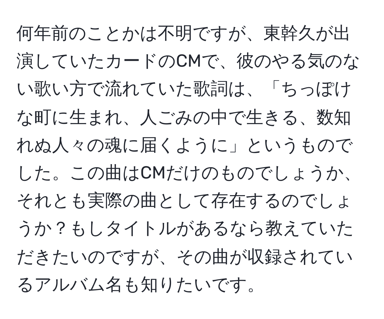 何年前のことかは不明ですが、東幹久が出演していたカードのCMで、彼のやる気のない歌い方で流れていた歌詞は、「ちっぽけな町に生まれ、人ごみの中で生きる、数知れぬ人々の魂に届くように」というものでした。この曲はCMだけのものでしょうか、それとも実際の曲として存在するのでしょうか？もしタイトルがあるなら教えていただきたいのですが、その曲が収録されているアルバム名も知りたいです。