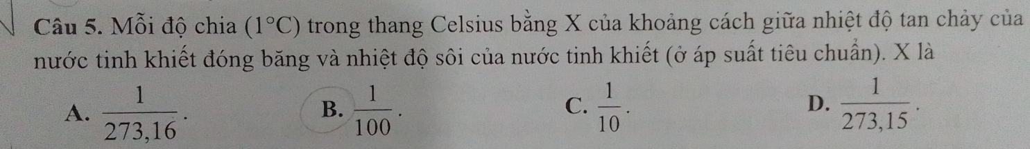 Mỗi độ chia (1°C) trong thang Celsius bằng X của khoảng cách giữa nhiệt độ tan chảy của
nước tinh khiết đóng băng và nhiệt độ sôi của nước tinh khiết (ở áp suất tiêu chuẩn). X là
D.
A.  1/273,16 .  1/100 .  1/10 .  1/273,15 . 
B.
C.