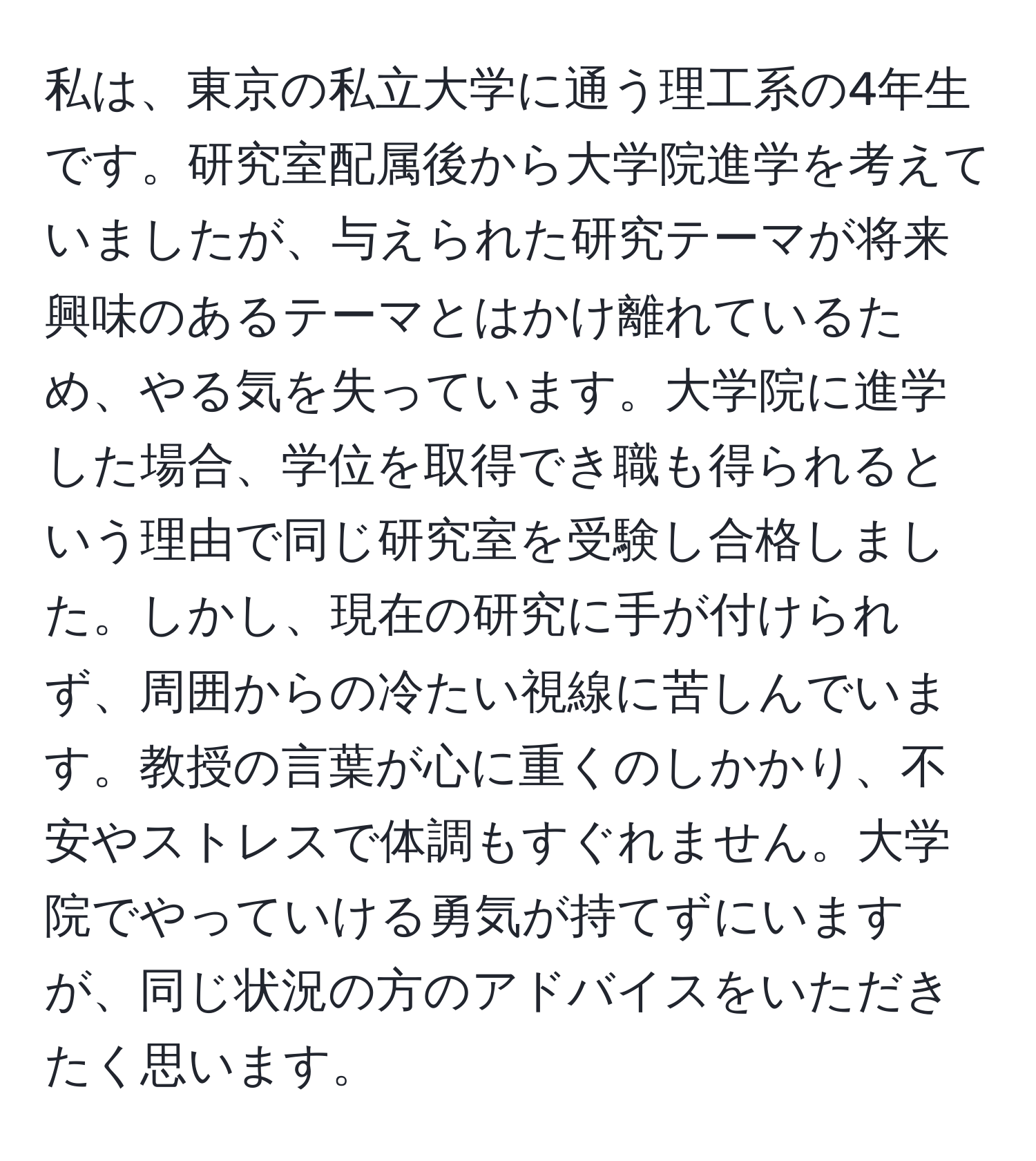 私は、東京の私立大学に通う理工系の4年生です。研究室配属後から大学院進学を考えていましたが、与えられた研究テーマが将来興味のあるテーマとはかけ離れているため、やる気を失っています。大学院に進学した場合、学位を取得でき職も得られるという理由で同じ研究室を受験し合格しました。しかし、現在の研究に手が付けられず、周囲からの冷たい視線に苦しんでいます。教授の言葉が心に重くのしかかり、不安やストレスで体調もすぐれません。大学院でやっていける勇気が持てずにいますが、同じ状況の方のアドバイスをいただきたく思います。