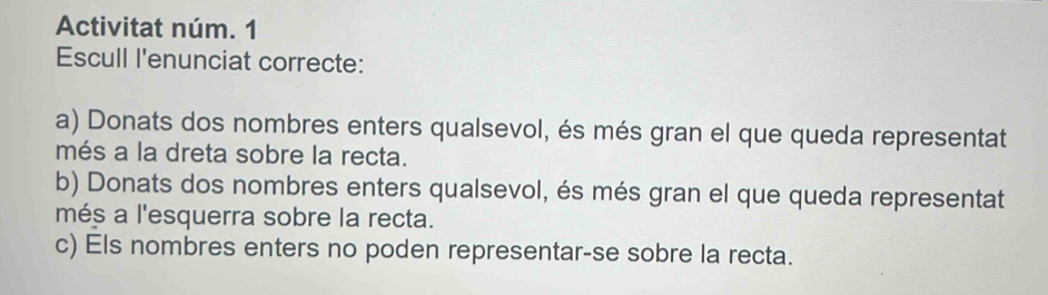 Activitat núm. 1 
Escull l'enunciat correcte: 
a) Donats dos nombres enters qualsevol, és més gran el que queda representat 
més a la dreta sobre la recta. 
b) Donats dos nombres enters qualsevol, és més gran el que queda representat 
més a l'esquerra sobre la recta. 
c) Els nombres enters no poden representar-se sobre la recta.