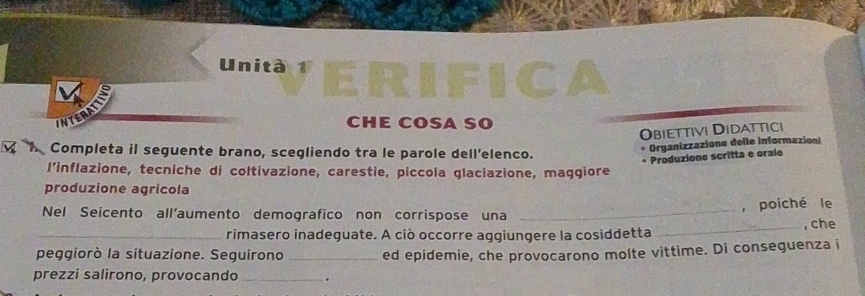 UnitaVERIFIC 
INT CHE COSA SO 
Obiettivi Didattici 
Completa il seguente brano, scegliendo tra le parole dell'elenco. 
Organizzazione delle informazioni 
* Produzione scritta e orale 
l’inflazione, tecniche di coltivazione, carestie, piccola glaciazione, maggiore 
produzione agricola 
, poiché le 
Nel Seicento all'aumento demografico non corrispose una_ 
_rimasero inadeguate. A ciò occorre aggiungere la cosiddetta _, che 
peggiorò la situazione. Seguirono_ ed epidemie, che provocarono molte vittime. Di conseguenza i 
prezzi salirono, provocando _.