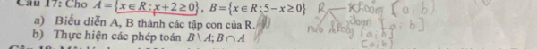 Cho A= x∈ R:x+2≥ 0 , B= x∈ R:5-x≥ 0
a) Biểu diễn A, B thành các tập con của R. 
b) Thực hiện các phép toán B∪ A; B∩ A