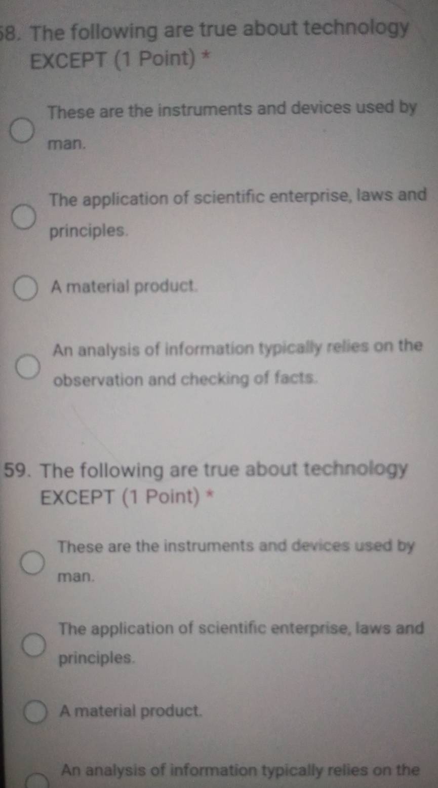 The following are true about technology
EXCEPT (1 Point) *
These are the instruments and devices used by
man.
The application of scientific enterprise, laws and
principles.
A material product.
An analysis of information typically relies on the
observation and checking of facts.
59. The following are true about technology
EXCEPT (1 Point) *
These are the instruments and devices used by
man.
The application of scientific enterprise, laws and
principles.
A material product.
An analysis of information typically relies on the