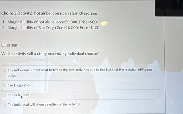 Choice 3 (activity): hot air balloon ride vs San Diego Zoo
1. Marginal utility of hot air balloon =20,000; Price =$80
2. Marginal utility of San Diego Zoo =10,000; Price =$100
Question:
Which activity will a utility maximizing individual choose?
The individual is indifferent between the two activities due to the fact that the marginal utility per
dollar
San Diego Zoo
hot air b lloon
The individual will choose neither of the activities.