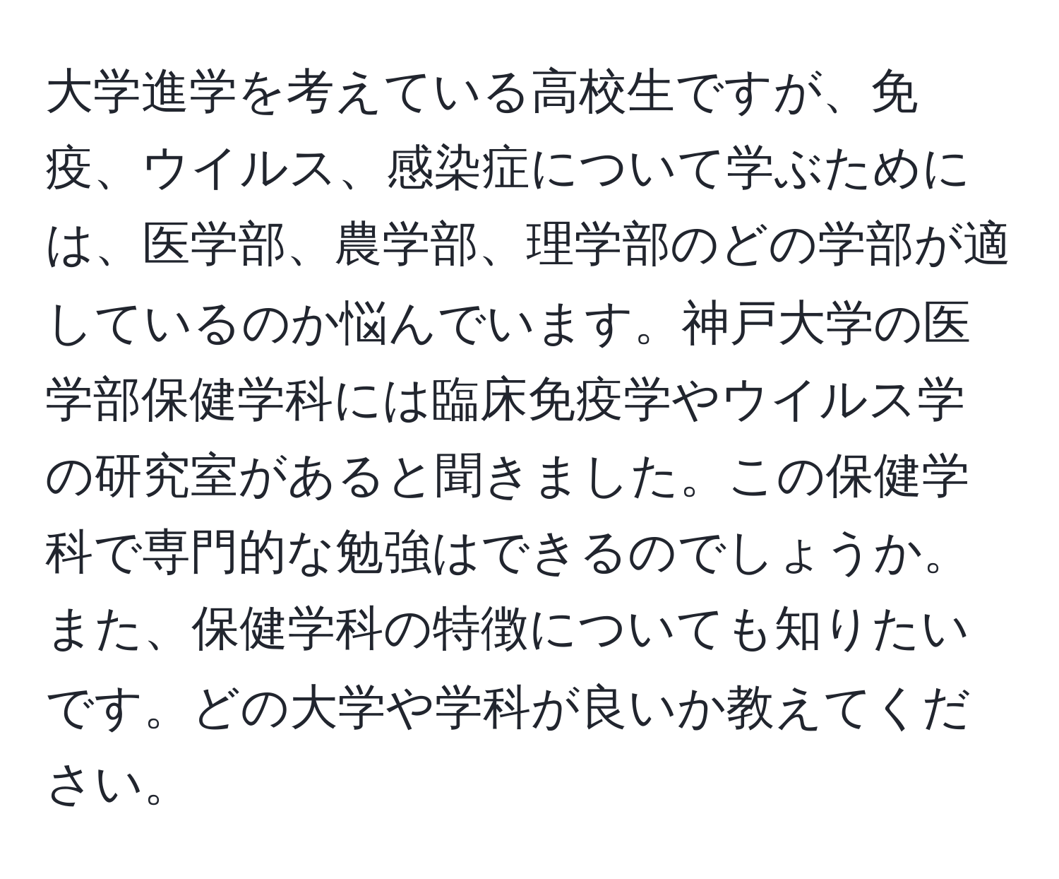 大学進学を考えている高校生ですが、免疫、ウイルス、感染症について学ぶためには、医学部、農学部、理学部のどの学部が適しているのか悩んでいます。神戸大学の医学部保健学科には臨床免疫学やウイルス学の研究室があると聞きました。この保健学科で専門的な勉強はできるのでしょうか。また、保健学科の特徴についても知りたいです。どの大学や学科が良いか教えてください。