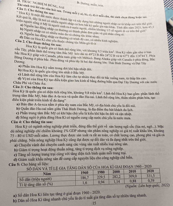 trác nghiệm đúng, sai
D. Đường, miền, tròn.
Câu 1: Cho thông tin sau:
Thí sinh trã lời các câu hỏi sau. Trong mỗi ý a), b), c), d) ở mỗi câu, thí sinh chọn đúng hoặc sai,
* Hoa Kỳ là một đất nước được thành lập và xây dựng bởi những người nhập cư từ khắp nơi trên thế giới
Kết quả là, đây là nơi có nhiều người nhập cư hơn bắt kỳ quốc gia nào khác, Tinh đến năm 2021, hơn 45,3
triệu người sống ở Mỹ là người sinh ra ở nước ngoài, chiếm khoảng 1/5 số người đi cư trên thế giớ'''
a) Nguồn lao động nhập cư thường có thành phần đơn giản và giá nhân công rè
b) Người nhập cư có nhiều màu dã và chủng tộc khác nhau.
c). Nguồn lao động nhập cư thường có trình độ cao, có nhiều kinh nghiệm.
d) Dân cư Hoa Kì chủ yếu thuộc chủng tộc Môn-gô-lô-it
Câu 2. Cho đoạn thông tin sau:
Hoa Kỳ là quốc gia có lãnh thổ rộng lớn, với khoảng 9,5 triệu km^2 * Hoa Kỳ nằm gần như ở bán
cầu Tây, phần lãnh thổ trung tâm Bắc Mỹ kéo dài từ 49° 23 B đến 24°32' B và từ 67°T đến 124°44'T
bắc Hoa Kỳ giáp với Canađa, phía nam giáp với Mêhicô. Bang Alaska giáp với t đa ở phía đông, Bắc . Phía
Băng Dương ở phía bắc. Phía đông và phía tây là hai đại dương lớn: Thái Bình Dương và Đại Tây
Dương.
a) Phần lớn Hoa Kỳ nằm trong đới khí hậu nhiệt đới.
b) Hoa Kỳ là quốc gia rộng lớn nhất ở Bắc Mỹ.
c) Lãnh thổ rộng lớn của Hoa Kỳ làm cho tự nhiên thay đổi từ bắc xuống nam, từ thấp lên cao.
d) Vị trí của Hoa Kỳ tạo điều kiện giao lưu kinh tế bằng đường biên qua Đại Tây Dương với các nước
Châu Phi và Châu Âu.
Câu 3: Cho thông tin sau:
Hoa Kỳ là quốc gia có diện tích rộng lớn, khoảng 9,8 triệu km^2. Lãnh thổ Hoa Kỳ bao gồm: phần lãnh thổ
trung tâm Bắc Mỹ, bán đảo A-la-xca và quần đảo Ha-oai. Lãnh thổ rộng lớn, thiên nhiên phân hóa, tạo
điều kiện phát triển kinh tế đa dạng''
a) Bán đảo A-la-xca nằm ở phía tây nam của Bắc Mỹ, có địa hình chủ yếu là đồi núi.
b) Quần đảo Ha-oai nằm giữa Thái Bình Dương, là địa điểm thu hút khách du lịch.
c) Phần trung tâm Bắc Mỹ có khí hậu chủ yếu là kiểu khí hậu ôn đới và cận nhiệt.
d) Sông ngòi ở phía đông Hoa Kì có nguồn cung cấp nước chủ yếu là nước mưa.
Câu 4: Cho thông tin sau:
Hoa Kỳ có ngành nông nghiệp phát triển, đứng đầu thế giới về sản lượng ngũ cốc (lúa mì, ngô...). Mặc
dù nông nghiệp chỉ chiểm khoảng 1% GDP nhưng sản phầm nông nghiệp có giá trị xuất khẩu lớn, khoảng
75 - 80 tỉ USD mỗi năm. Lương thực được sản xuất ra rất an toàn, có chất lượng cao, phong phú và giá cả
phải chăng. Nền nông nghiệp Hoa Kỳ cũng đạt được sự dồi dào và đa dạng nhất trên thế giới.
a) Chuyền vành đai chuyên canh sang các vùng sản xuất nhiều loại nông sản.
b) Giảm tỉ trọng hoạt động thuần nông, tăng tỉ trọng dịch vụ nông nghiệp.
c) Tăng số lượng trang trại cùng với tăng diện tích bình quân mỗi trang trại.
d) Giảm xuất khẩu nông sản để cung cấp nguyên liệu cho công nghiệp chế biến.
Câu 5: Cho bảng số liệu:
DÂN SÓ CủA HOA KÌ GIAI đOẠn 1960 - 2020
a) Số dân Hoa Kì liên tục tăng ở giai đoạn 1960 - 2020.
b) Dân số Hoa Kì tăng nhanh chủ yếu là do tỉ suất gia tăng dân số tự nhiên tăng nhanh.
15