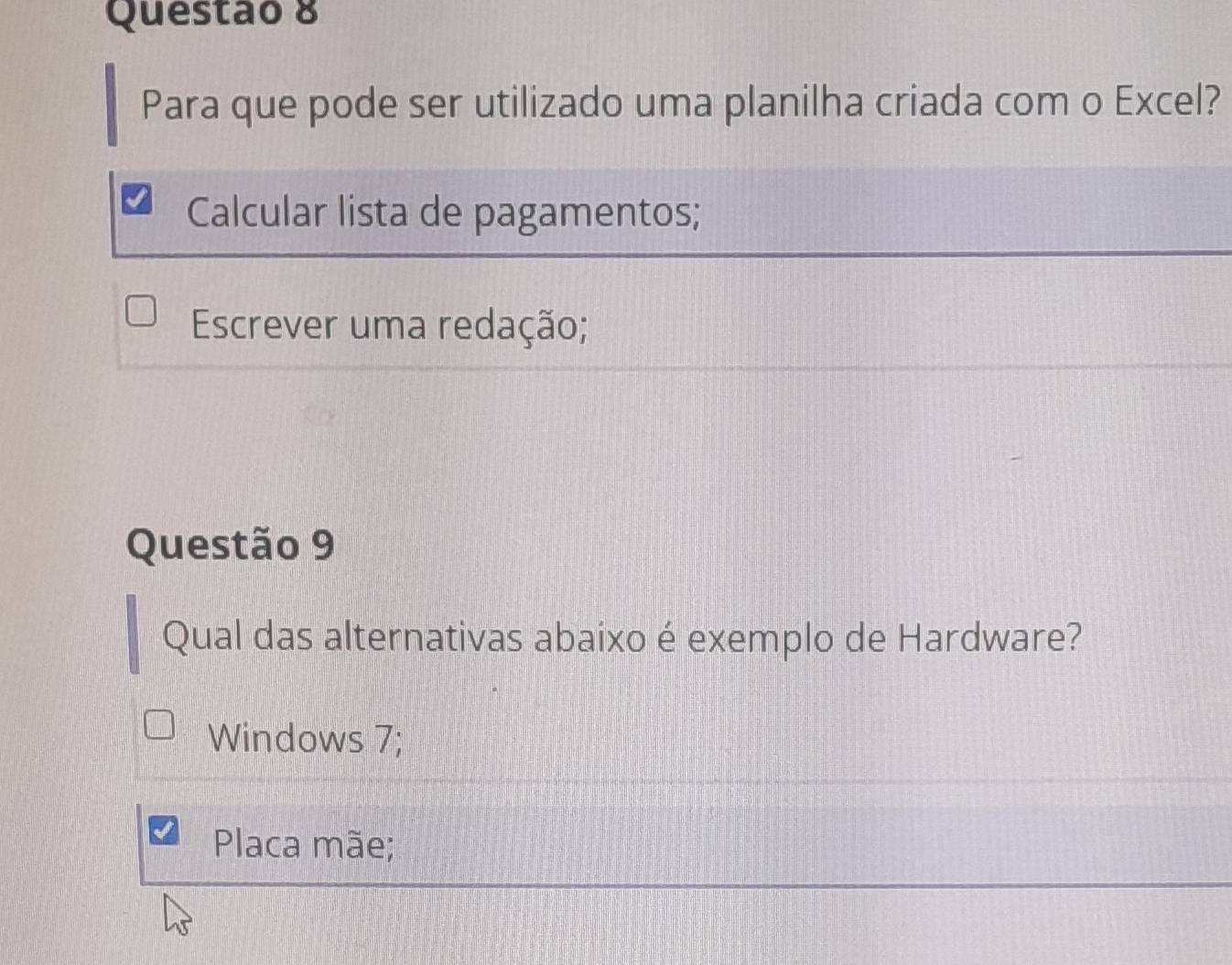 Para que pode ser utilizado uma planilha criada com o Excel?
Calcular lista de pagamentos;
Escrever uma redação;
Questão 9
Qual das alternativas abaixo é exemplo de Hardware?
Windows 7;
Placa mãe;