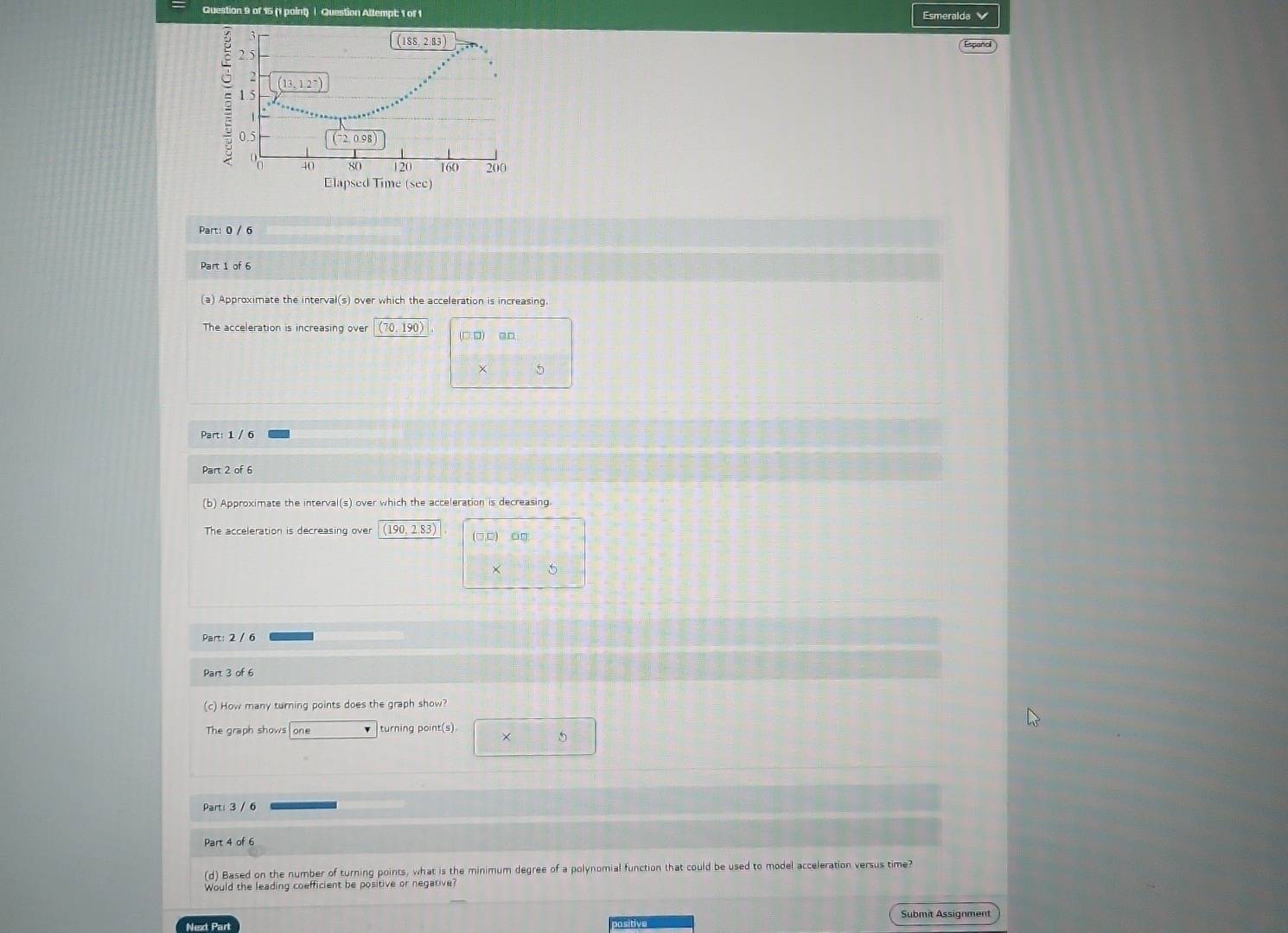 Question Attempt: 1 of 1 Esmeralda
Elapsed Time (sec)
Part: 0 / 6
Part 1 of 6
(a) Approximate the interval(s) over which the acceleration is increasing.
The acceleration is increasing over (70,190) (□ ,□ )
5
Part: 1 / 6
Part 2 of 6
(b) Approximate the interval(s) over which the acceleration is decreasing.
The acceleration is decreasing over (190 2.83)
5
Part: 2 / 6
Part 3 of 6
(c) How many turning points does the graph show?
The graph shows one turning point(s).
× 5
Part: 3 / 6
Part 4 of 6
(d) Based on the number of turning points, what is the minimum degree of a polynomial function that could be used to model acceleration versus time?
Would the leading coefficient be positive or negarive
Next Part Submit Assignment
po sitive