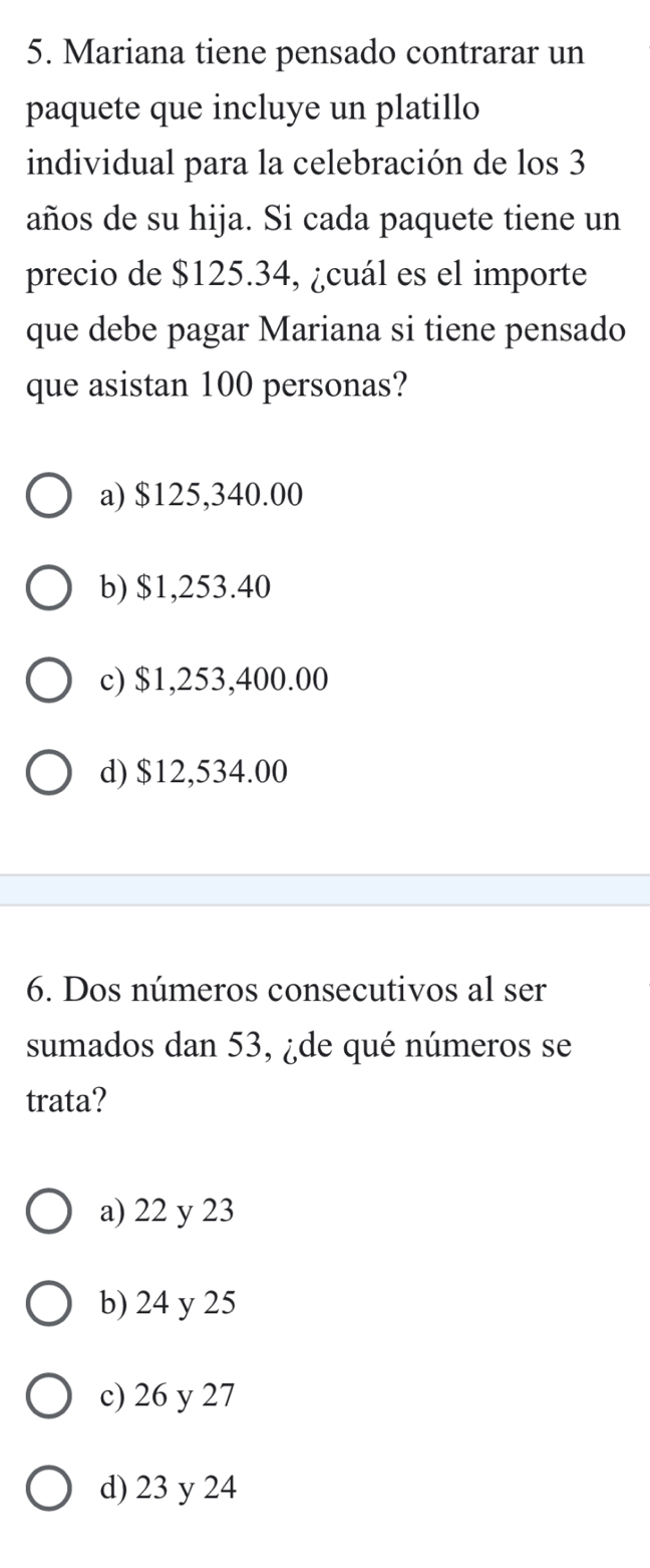 Mariana tiene pensado contrarar un
paquete que incluye un platillo
individual para la celebración de los 3
años de su hija. Si cada paquete tiene un
precio de $125.34, ¿cuál es el importe
que debe pagar Mariana si tiene pensado
que asistan 100 personas?
a) $125,340.00
b) $1,253.40
c) $1,253,400.00
d) $12,534.00
6. Dos números consecutivos al ser
sumados dan 53, ¿de qué números se
trata?
a) 22 y 23
b) 24 y 25
c) 26 y 27
d) 23 y 24