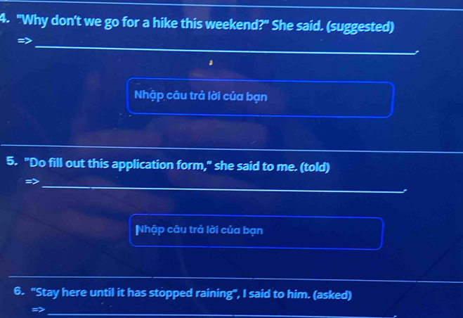 "Why don't we go for a hike this weekend?" She said. (suggested) 
Nhập câu trả lời của bạn 
5. "Do fill out this application form," she said to me. (told) 
Nhập câu trả lời của bạn 
6. "Stay here until it has stopped raining", I said to him. (asked)