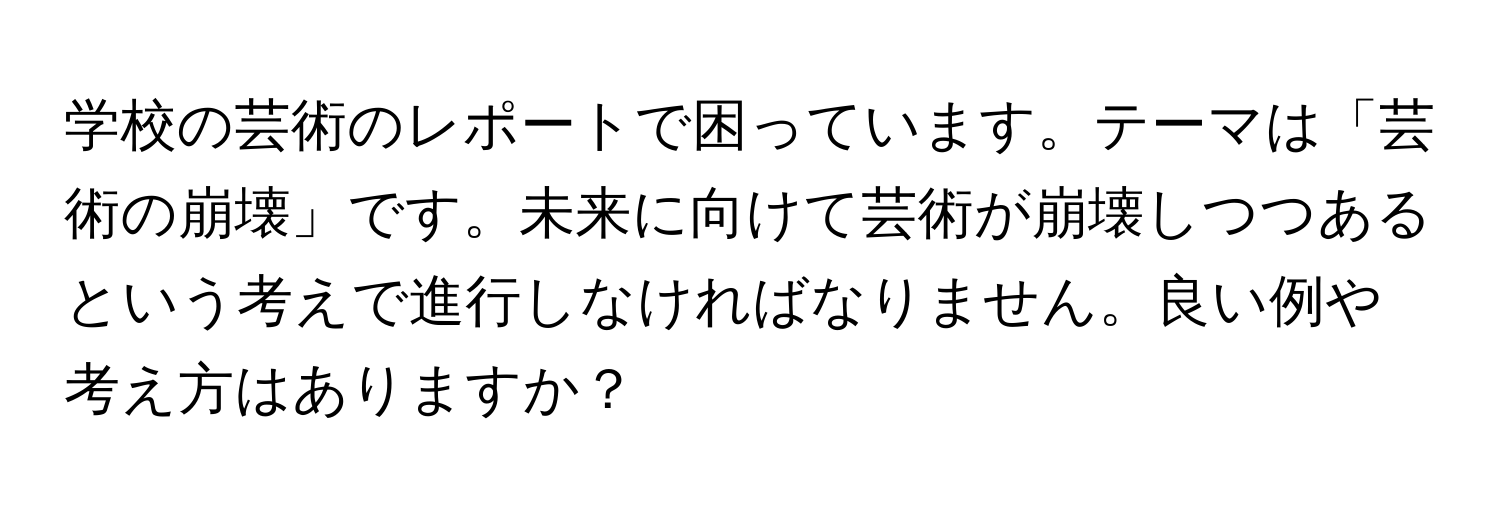 学校の芸術のレポートで困っています。テーマは「芸術の崩壊」です。未来に向けて芸術が崩壊しつつあるという考えで進行しなければなりません。良い例や考え方はありますか？