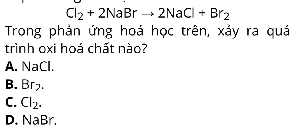 Cl_2+2NaBrto 2NaCl+Br_2
Trong phản ứng hoá học trên, xảy ra quá
trình oxi hoá chất nào?
A. NaCl.
B. Br_2.
C. Cl_2.
D. NaBr.