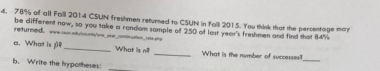 78% of all Fall 2014 CSUN freshmen returned to CSUN in Fall 2015. You think that the percentage may 
be different now, so you take a random sample of 250 of last year's freshmen and find that 84%
refurned， www.csun.edu/counts/one_year_continuation_rate.php 
_ 
a. What is p? _What is n? _What is the number of successes? 
b. Write the hypotheses: