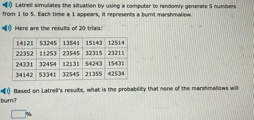 Latrell simulates the situation by using a computer to randomly generate 5 numbers 
from 1 to 5. Each time a 1 appears, it represents a burnt marshmallow. 
Here are the results of 20 trials: 
Based on Latrell's results, what is the probability that none of the marshmallows will 
burn?
□°