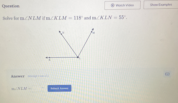 Question Watch Video Show Examples 
Solve for m∠ NLM if m∠ KLM=118° and m∠ KLN=55°. 
Answer Attempt 1 out of 2
m∠ NLM= 。 Submit Answer