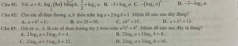 Cầu 81: Với a>0,log _ 1/2 (8a) bằngA.  1/2 +log _2a. B. -3+log _2a. C. -(log _2a)^3. D. -3-log _2a. 
Câu 82: Cho các số thực dương a,b thỏa mãn log a+2log b=1. Mệnh đề nào sau đây đúng?
A. a+b^2=1. B. a+2b=10. C. ab^2=10. D. a+b^2=10. 
Câu 83: Giả sử a , b là các số thực dương tùy ý thỏa mãn a^2b^3=4^4. Mệnh đề nào sau đây là đúng?
A. 2log _2a+3log _2b=4. B. 2log _2a+3log _2b=8.
C. 2log _2a+3log _2b=32. D. 2log _2a+3log _2b=16.