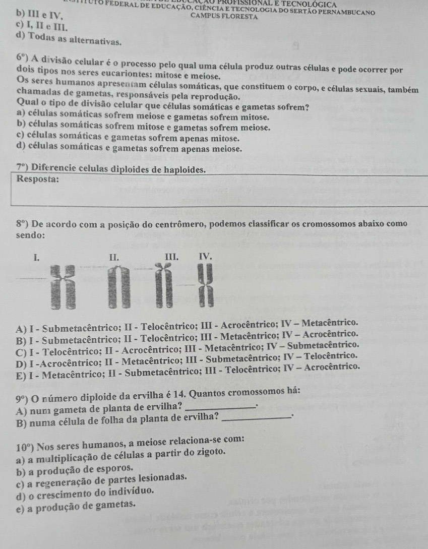 cação ProPISSIONAL E TECNOLÓGICA
muTO FEDERAL DE EDUCaÇÃo, ciênciA e TECNOLOGIA do SeRTãO PERNAMbUCANo
b) III e IV. CAMPUS FLORESTA
c) I, II e III.
d) Todas as alternativas.
6° O A divisão celular é o processo pelo qual uma célula produz outras células e pode ocorrer por
dois tipos nos seres eucariontes: mitose e meiose.
Os seres humanos apresentam células somáticas, que constituem o corpo, e células sexuais, também
chamadas de gametas, responsáveis pela reprodução.
Qual o tipo de divisão celular que células somáticas e gametas sofrem?
a) células somáticas sofrem meiose e gametas sofrem mitose.
b) células somáticas sofrem mitose e gametas sofrem meiose.
c) células somáticas e gametas sofrem apenas mitose.
d) células somáticas e gametas sofrem apenas meiose.
7°) Diferencie celulas diploides de haploides.
Resposta:
8°) De acordo com a posição do centrômero, podemos classificar os cromossomos abaixo como
sendo:
I. II. III. IV.
A) I - Submetacêntrico; II - Telocêntrico; III - Acrocêntrico; IV - Metacêntrico.
B) I - Submetacêntrico; II - Telocêntrico; III - Metacêntrico; IV - Acrocêntrico.
C) I - Telocêntrico; II - Acrocêntrico; III - Metacêntrico; IV - Submetacêntrico.
D) I -Acrocêntrico; II - Metacêntrico; III - Submetacêntrico; IV - Telocêntrico.
E) I - Metacêntrico; II - Submetacêntrico; III - Telocêntrico; IV - Acrocêntrico.
9°) O número diploide da ervilha é 14. Quantos cromossomos há:
A) num gameta de planta de ervilha?_
.
B) numa célula de folha da planta de ervilha?_
、.
10°) Nos seres humanos, a meiose relaciona-se com:
a) a multiplicação de células a partir do zigoto.
b) a produção de esporos.
c) a regeneração de partes lesionadas.
d) o crescimento do indivíduo.
e) a produção de gametas.