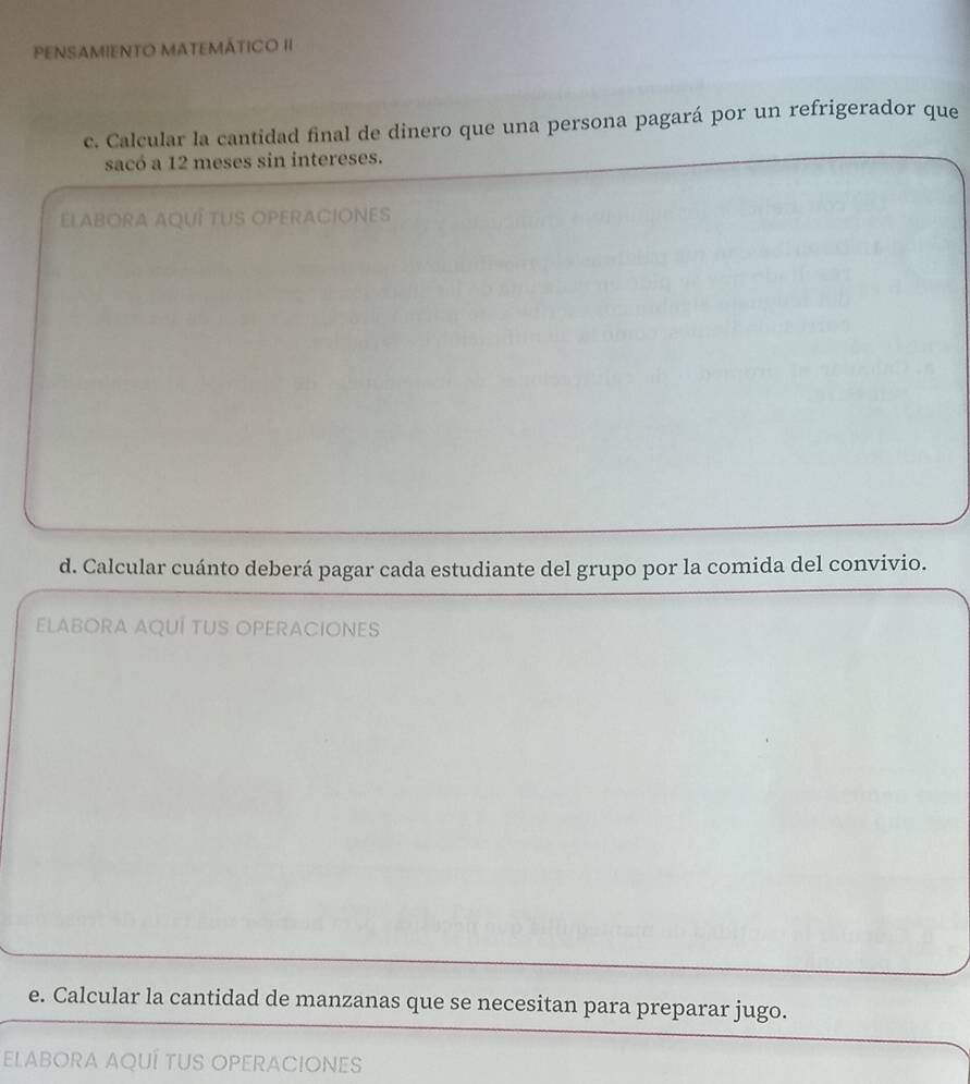 PENSAMIENTO MATEMÁTICO II 
c. Calcular la cantidad final de dinero que una persona pagará por un refrigerador que 
sacó a 12 meses sin intereses. 
ELABORA AQUÍ TUS OPERACIONES 
d. Calcular cuánto deberá pagar cada estudiante del grupo por la comida del convivio. 
ELABORA AQUÍ TUS OPERACIONES 
e. Calcular la cantidad de manzanas que se necesitan para preparar jugo. 
ELABORA AQUÍ TUS OPERACIONES