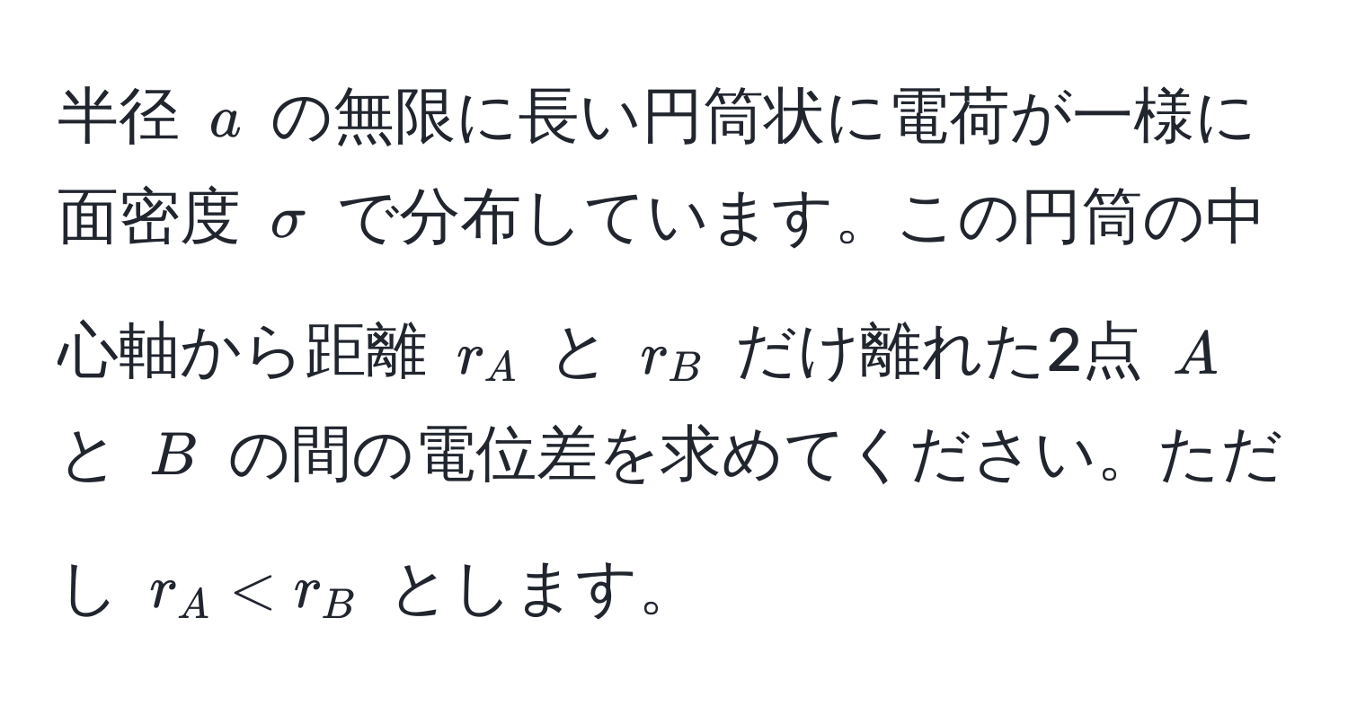 半径 $a$ の無限に長い円筒状に電荷が一様に面密度 $sigma$ で分布しています。この円筒の中心軸から距離 $r_A$ と $r_B$ だけ離れた2点 $A$ と $B$ の間の電位差を求めてください。ただし $r_A < r_B$ とします。