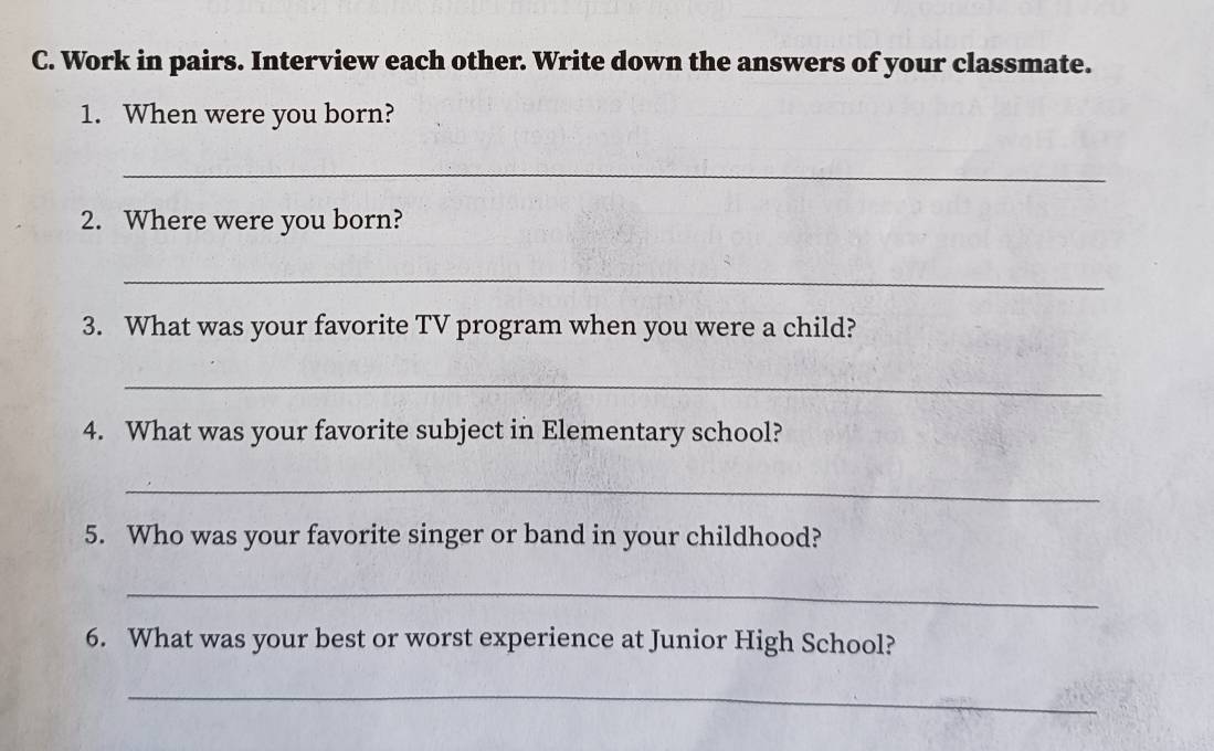 Work in pairs. Interview each other. Write down the answers of your classmate. 
1. When were you born? 
_ 
2. Where were you born? 
_ 
3. What was your favorite TV program when you were a child? 
_ 
4. What was your favorite subject in Elementary school? 
_ 
5. Who was your favorite singer or band in your childhood? 
_ 
6. What was your best or worst experience at Junior High School? 
_