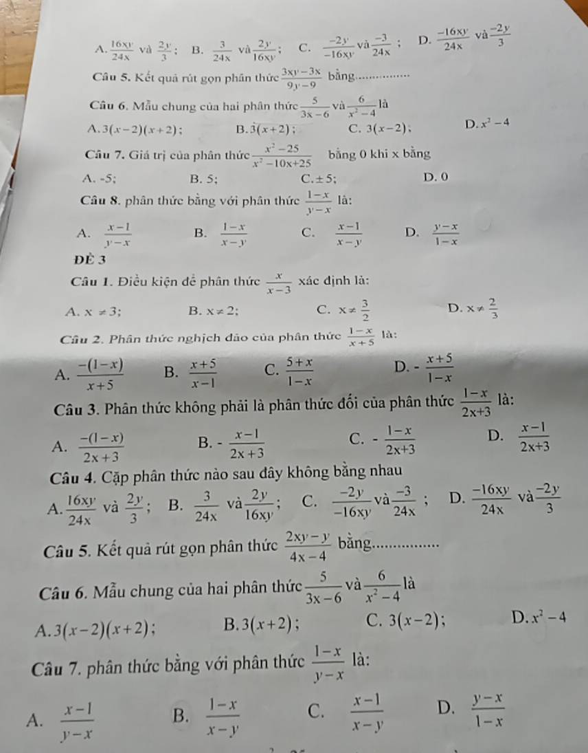 A.  16xy/24x  và  2y/3 ; B.  3/24x  và  2y/16xy ; C.  (-2y)/-16xy  và  (-3)/24x  : D.  (-16xy)/24x  và  (-2y)/3 
Câu 5. Kết quả rút gọn phần thức  (3xy-3x)/9y-9  bằng ...
Câu 6. Mẫu chung của hai phân thức  5/3x-6  và  6/x^2-4 la
A. 3(x-2)(x+2); B. 3(x+2); C. 3(x-2), D. x^2-4
Câu 7. Giá trị của phân thức  (x^2-25)/x^2-10x+25  bằng 0 khi x bằng
A. -5; B. 5; C. ± 5 D. 0
Câu 8. phân thức bằng với phân thức  (1-x)/y-x  là:
A.  (x-1)/y-x  B.  (1-x)/x-y  C.  (x-1)/x-y  D.  (y-x)/1-x 
Đè 3
Câu 1. Điều kiện để phân thức  x/x-3  xác định là:
A. x!= 3. B. x!= 2 C. x!=  3/2  D. x!=  2/3 
Câu 2. Phân thức nghịch đảo của phân thức  (1-x)/x+5  là:
A.  (-(1-x))/x+5  B.  (x+5)/x-1  C.  (5+x)/1-x  D. - (x+5)/1-x 
Câu 3. Phân thức không phải là phân thức đối của phân thức  (1-x)/2x+3  là:
C.
A.  (-(l-x))/2x+3  B. - (x-1)/2x+3  - (1-x)/2x+3  D.  (x-1)/2x+3 
Câu 4. Cặp phân thức nào sau đây không bằng nhau
A.  16xy/24x  và  2y/3  B.  3/24x  và  2y/16xy  C.  (-2y)/-16xy  và  (-3)/24x  : D.  (-16xy)/24x  và  (-2y)/3 
Câu 5. Kết quả rút gọn phân thức  (2xy-y)/4x-4  bằng ..
Cầu 6. Mẫu chung của hai phân thức  5/3x-6  và  6/x^2-4  là
A. 3(x-2)(x+2) : B. 3(x+2) : C. 3(x-2) : D. x^2-4
Câu 7. phân thức bằng với phân thức  (1-x)/y-x  là:
A.  (x-1)/y-x   (1-x)/x-y  C.  (x-1)/x-y  D.  (y-x)/1-x 
B.