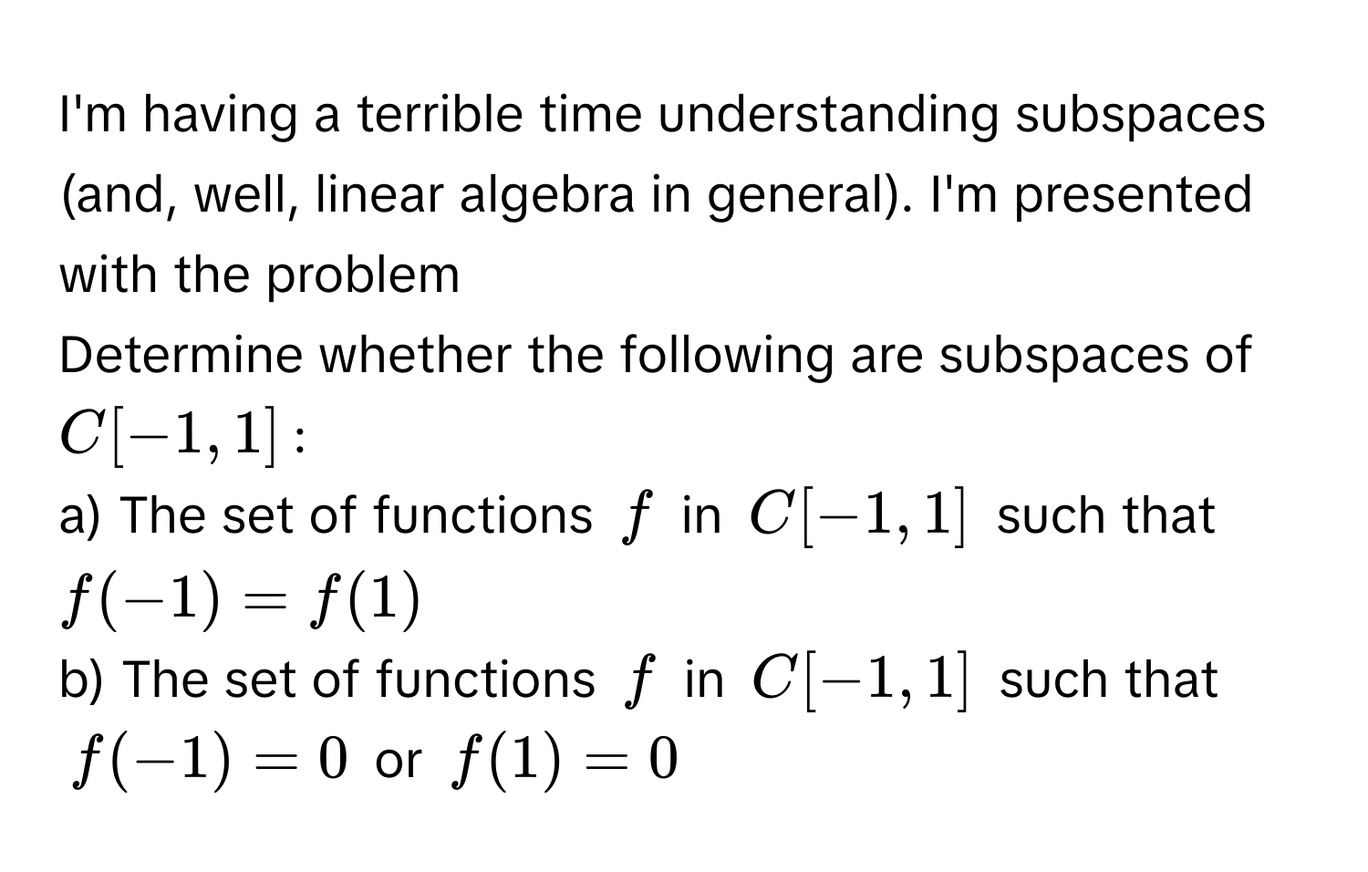 I'm having a terrible time understanding subspaces (and, well, linear algebra in general). I'm presented with the problem 
Determine whether the following are subspaces of $C[-1,1]$ :
a) The set of functions $f$ in $C[-1,1]$ such that $f(-1) = f(1)$
b) The set of functions $f$ in $C[-1,1]$ such that
$f(-1) = 0$ or $f(1) = 0$