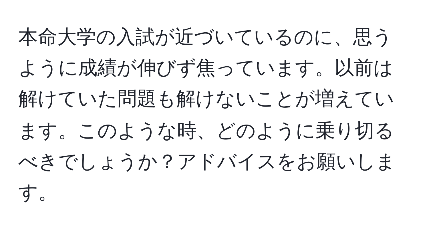 本命大学の入試が近づいているのに、思うように成績が伸びず焦っています。以前は解けていた問題も解けないことが増えています。このような時、どのように乗り切るべきでしょうか？アドバイスをお願いします。