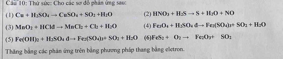 Thử sức: Cho các sơ đồ phản ứng sau: 
(1) Cu+H_2SO_4to CuSO_4+SO_2+H_2O (2) HNO_3+H_2Sto S+H_2O+NO
(3) MnO_2+HCldto MnCl_2+Cl_2+H_2O (4) Fe_3O_4+H_2SO_4dto Fe_2(SO_4)_3+SO_2+H_2O
(5) Fe(OH)_2+H_2SO_4dto Fe_2(SO_4)_3+SO_2+H_2O (6) FeS_2+O_2to Fe_2O_3+SO_2
Thăng bằng các phản ứng trên bằng phương pháp thang bằng eletron.