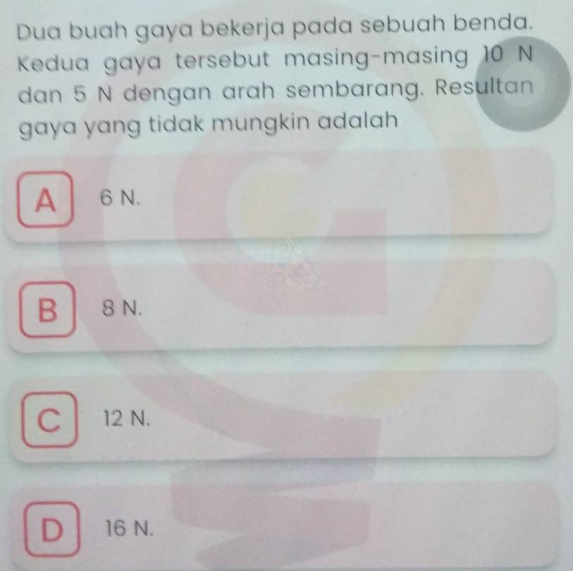 Dua buah gaya bekerja pada sebuah benda.
Kedua gaya tersebut masing-masing 10 N
dan 5 N dengan arah sembarang. Resultan
gaya yang tidak mungkin adalah .
A6 N.
B 8 N.
C 12 N.
D 16 N.