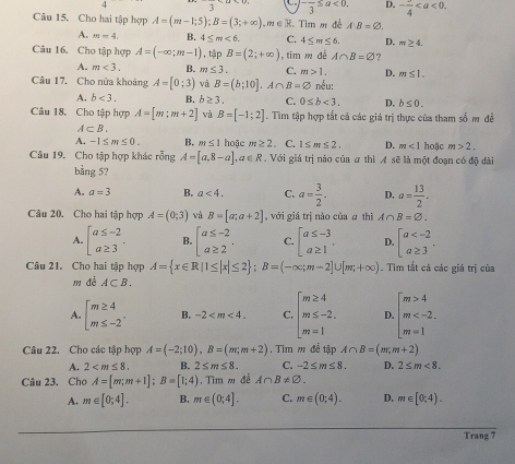 3 -frac 3≤ a<0. D. -frac 4
Câu 15. Cho hai tập hợp A=(m-1;5);B=(3;+∈fty ),m∈ R. Tim m đề AB=varnothing .
A. M=4. B. 4≤ m<6. C. 4≤ m≤ 6. D. m≥ 4.
Câu 16. Cho tập hợp A=(-∈fty ;m-1) , tập B=(2;+∈fty ) , tim m dé A∩ B=varnothing ?
A. m<3. B. m≤ 3. C. m>1. D. m≤ 1.
Câu 17. Cho nửa khoảng A=[0;3) và B=(b;10].A∩ B=varnothing nếu:
A. b<3. B. b≥ 3. C. 0≤ b<3. D. b≤ 0.
Câu 18. Cho tập hợp A=[m:m+2] và B=[-1;2]. Tìm tập hợp tất cả các giá trị thực của tham số m đề
A⊂ B.
A. -1≤ m≤ 0. B. m≤ 1 hoặc m≥ 2. C. 1≤ m≤ 2. D. m<1</tex> hoặc m>2.
Câu 19. Cho tập hợp khác rỗng A=[a,8-a],a∈ R. Với giá trị nào của a thì A sẽ là một đoạn có độ đài
bằng 5?
A. a=3 B. a<4. C. a= 3/2 . D. a= 13/2 .
Câu 20. Cho hai tập hợp A=(0;3) và B=[a;a+2] , với giá trị nào của ā thì A∩ B=varnothing .
A. beginbmatrix a≤ -2 a≥ 3endarray. . B. beginarrayl a≤ -2 a≥ 2endarray. . C. beginarrayr a≤ -3 a≥ 1endarray , D. beginbmatrix a
Câu 21. Cho hai tập hợp A= x∈ R|1≤ |x|≤ 2 ;B=(-∈fty ;m-2]∪ [m,+∈fty ). Tim tắt cả các giá trị của
m đé A⊂ B.
A. beginarrayl m≥ 4 m≤ -2endarray. , B. -2 C. beginarrayl m≥ 4 m≤ -2. m=1endarray. D. beginarrayl m>4 m
Câu 22. Cho các tập hợp A=(-2;10),B=(m;m+2). Tim m đề tập A∩ B=(m,m+2)
A. 2 B. 2≤ m≤ 8. C. -2≤ m≤ 8. D. 2≤ m<8.
Câu 23. Cho A=[m;m+1];B=[1;4) Tim m để A∩ B!= varnothing .
A. m∈ [0;4]. B. m∈ (0;4]. C. m∈ (0;4). D. m∈ [0,4).
Trang 7