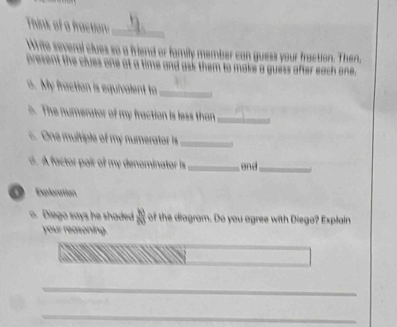 Think of a fraction:_ 
Write several clues so a friend or family member can guess your fraction. Then, 
Dresent the clues one at a time and ask them to make a guess after each one. 
o. My fraction is equivalent to_ 
o. The numerator of my fraction is less than_ 
. One multiple of my numerator is_ 
. A factor pair of my denominator is _ and_ 
Exploration 
o. Diego says he shaded of the diagram. Do you agree with Diego? Explain 
your reasoning. 
_ 
_ 
_