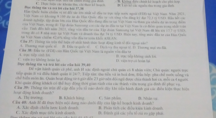 mục tểu tại chính trong gia đình. B. Không điều chính kể hoạch cho phù hợp
C. Thực hiện các khoán thu, chỉ theo kể hoạch. D. Liệt kê các nguồn thu trong gia đình.
Đọc thông tin và trả lời câu hỏi 37,38
Hàn Quốc luôn chiếm vị trí đổi tác lớn nhất về đầu tư trực tiếp nước ngoài (FDI) tại Việt Nam. Năm 2021,
Việt Nam có khoảng 9 100 dự án đo Hàn Quốc đầu tư với tổng vốn đăng ký đạt 72,3 tỷ USD. Hầu hết các
đoanh nghiệp, tập đoàn lớn của Hàn Quốc đều đang đầu tư tai Việt Nam và tham gia nhiều dự án trọng điểm
của Việt Nam, trong đồ Tập đoàn Samsung coi các dự án đầu tư tại Việt Nam là cử điểm quan trọng nhất toàn
cầu. Tính đến hết năm 2021, tổng vốn đầu tư của Tập đoàn Samsung tại Việt Nam đã lên tới 17,7 tỷ USD,
trong đó có 8 nhà máy tại Việt Nam và doanh thu đạt 74 tỷ USD. Hiện nay, tổng mức đầu tư của Hàn Quốc
tại Việt Nam chiếm 42,6% tổng vốn đầu tư toàn khối ASEAN.
Câu 37: Thông tin trên thể hiện rõ nhất hình thức hoạt động kinh tế đối ngoại nào?
A. Thương mại quốc tế. B. Đầu tư quốc tế, C. Dịch vụ thu ngoại tệ. D. Thương mại ưu đãi.
Câu 38: Đầu tư (FDI) của Hàn Quốc tại Việt Nam là nguồn vốn đầu tư
A. trực tiếp sinh lời. B. trực tiếp không sinh lời.
C. viện trợ không hoàn lại. D. viện trợ có hoàn lại.
Đọc thông tín và trả lời các câu hỏi 39,40
Đề vận hành quán cả phê, anh H xác định ngoài chủ quán có 8 nhân viên; Chủ quán: người trực
tiếp quản lí và điều hành quản lí 24/7; Tiếp tân: thu tiền và in hoá đơn; Đầu bếp: pha chế nước uống và
chế biển món ăn. Quán hoạt động từ 6 giờ đến 23 giờ nên đội ngũ được chia thành hai ca, mỗi ca 4 người.
Khi quán đồng khách có thể huy động thời gian rảnh của các thành viên trong gia đình để phục vụ.
Cầu 39: Thông tin trên đề cập đến yếu tố nào dưới đây khi tiến hành đánh giá các điều kiện thực hiện
hoạt động kinh doanh?
A. Thị trường. B. Khách hàng. C. Sân phẩm. D. Nhân sự.
Câu 40: Anh H đã thực hiện nội dung nào dưới đây của lập kế hoạch kinh doanh?
A. Xác định chiến lược kinh doanh. B. Phân tích các điều kiện kinh doanh.
C. Xác định mục tiêu kinh doanh. D. Dánh giá các yếu tố rủi ro gặp phải.