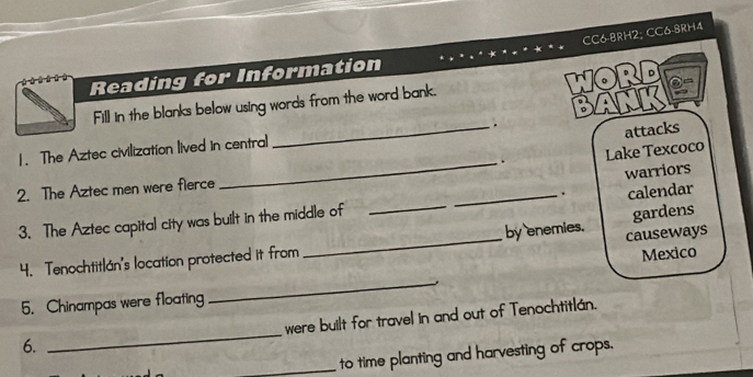 CC6-8RH2; CC6-8RH4 
Reading for Information 
word 
Fill in the blanks below using words from the word bank. 
attacks 
_ 
1. The Aztec civilization lived in central _. BANK 
. Lake Texcoco 
warriors 
2. The Aztec men were fierce 
3. The Aztec capital city was built in the middle of __. calendar 
4. Tenochtitlán's location protected it from_ by enemies. causeways gardens 
Mexico 
5. Chinampas were floating 
_ 
were built for travel in and out of Tenochtitlán. 
6. 
_ 
_to time planting and harvesting of crops.