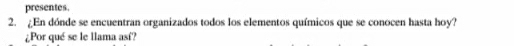 presentes. 
2. ¿En dónde se encuentran organizados todos los elementos químicos que se conocen hasta hoy? 
¿Por qué se le llama así?