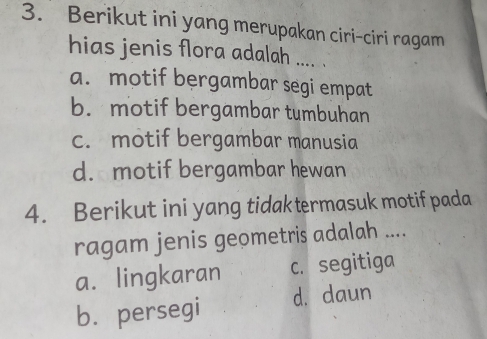 Berikut ini yang merupakan ciri-ciri ragam
hias jenis flora adalah .... .
a. motif bergambar segi empat
b. motif bergambar tumbuhan
c. motif bergambar manusia
d. motif bergambar hewan
4. Berikut ini yang tidak termasuk motif pada
ragam jenis geometris adalah ....
a. lingkaran c. segitiga
b. persegi d. daun