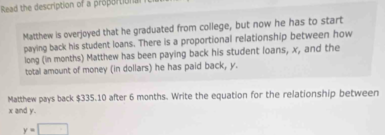 Read the description of a proportional 
Matthew is overjoyed that he graduated from college, but now he has to start 
paying back his student loans. There is a proportional relationship between how 
long (in months) Matthew has been paying back his student loans, x, and the 
total amount of money (in dollars) he has paid back, y. 
Matthew pays back $335.10 after 6 months. Write the equation for the relationship between
x and y.
y=□