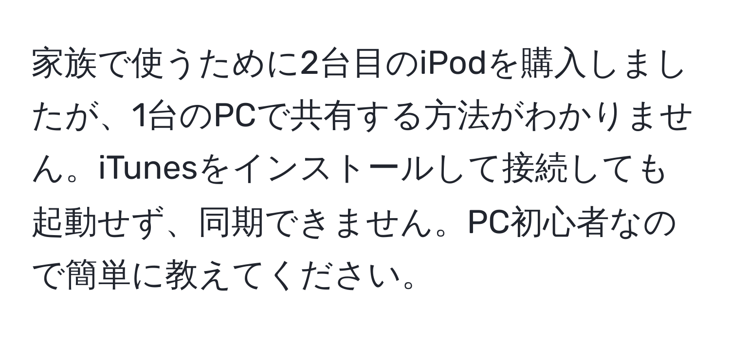 家族で使うために2台目のiPodを購入しましたが、1台のPCで共有する方法がわかりません。iTunesをインストールして接続しても起動せず、同期できません。PC初心者なので簡単に教えてください。