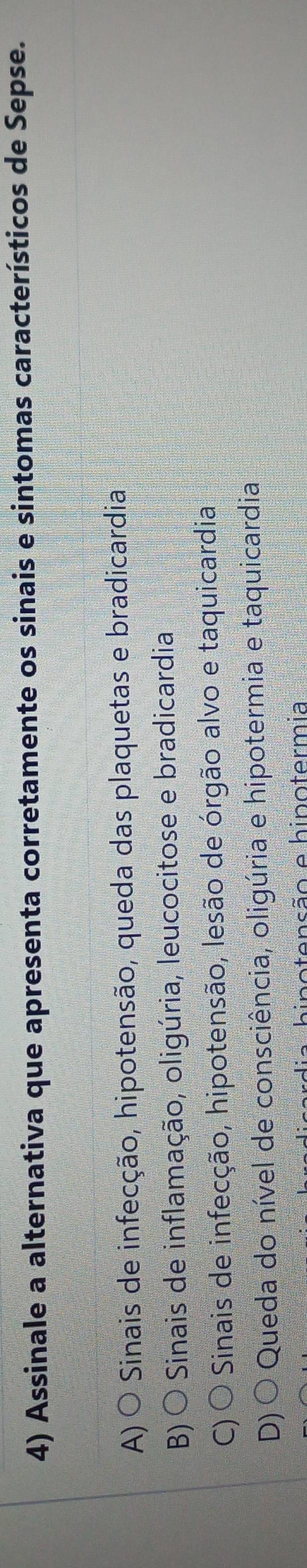 Assinale a alternativa que apresenta corretamente os sinais e sintomas característicos de Sepse.
A) O Sinais de infecção, hipotensão, queda das plaquetas e bradicardia
B)○ * Sinais de inflamação, oligúria, leucocitose e bradicardia
C) Sinais de infecção, hipotensão, lesão de órgão alvo e taquicardia
D) Queda do nível de consciência, oligúria e hipotermia e taquicardia
inotensão e hinotermia