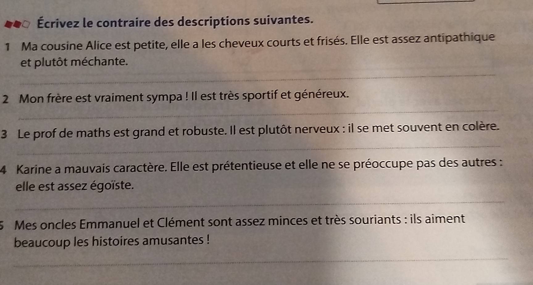 Écrivez le contraire des descriptions suivantes. 
1 Ma cousine Alice est petite, elle a les cheveux courts et frisés. Elle est assez antipathique 
_ 
et plutôt méchante. 
_ 
2 Mon frère est vraiment sympa ! Il est très sportif et généreux. 
_ 
3 Le prof de maths est grand et robuste. Il est plutôt nerveux : il se met souvent en colère. 
4 Karine a mauvais caractère. Elle est prétentieuse et elle ne se préoccupe pas des autres : 
elle est assez égoïste. 
_ 
5 Mes oncles Emmanuel et Clément sont assez minces et très souriants : ils aiment 
beaucoup les histoires amusantes ! 
_