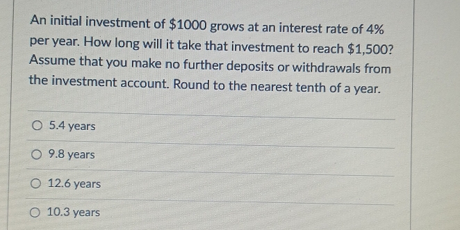 An initial investment of $1000 grows at an interest rate of 4%
per year. How long will it take that investment to reach $1,500?
Assume that you make no further deposits or withdrawals from
the investment account. Round to the nearest tenth of a year.
5.4 years
9.8 years
12.6 years
10.3 years