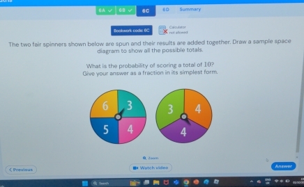 BA √ 6B 6C 6D Summary 
Bookwork cockx OC not allownd 
The two fair spinners shown below are spun and their results are added together. Draw a sample space 
diagram to show all the possible totals. 
What is the probability of scoring a total of 10? 
Give your answer as a fraction in its simplest form.
6 3
5 4
0zo0m 
 Previous 4 Watch video Answer