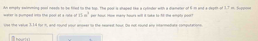 An empty swimming pool needs to be filled to the top. The pool is shaped like a cylinder with a diameter of 6 m and a depth of 1.7 m. Suppose 
water is pumped into the pool at a rate of 15m^3 per hour. How many hours will it take to fill the empty pool? 
Use the value 3.14 for π, and round your answer to the nearest hour. Do not round any intermediate computations.
hour (s)